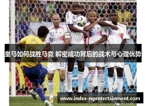 皇马如何战胜马竞 解密成功背后的战术与心理优势