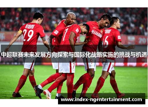中超联赛未来发展方向探索与国际化战略实施的挑战与机遇
