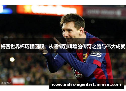 梅西世界杯历程回顾：从遗憾到辉煌的传奇之路与伟大成就