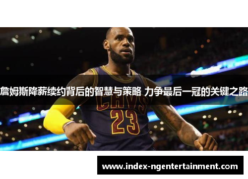 詹姆斯降薪续约背后的智慧与策略 力争最后一冠的关键之路