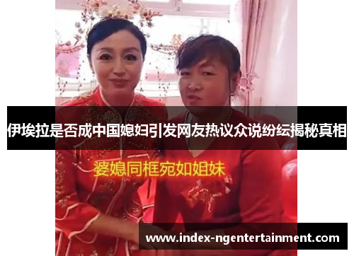 伊埃拉是否成中国媳妇引发网友热议众说纷纭揭秘真相