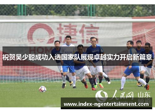 祝贺吴少聪成功入选国家队展现卓越实力开启新篇章