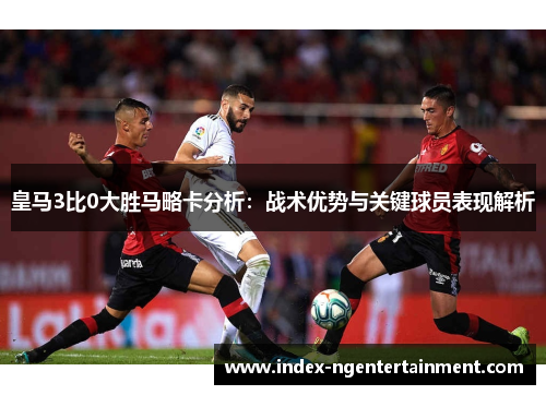 皇马3比0大胜马略卡分析：战术优势与关键球员表现解析