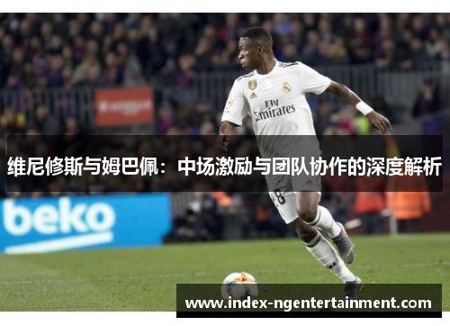 维尼修斯与姆巴佩：中场激励与团队协作的深度解析