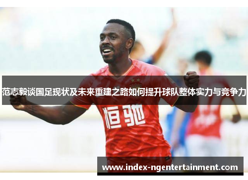 范志毅谈国足现状及未来重建之路如何提升球队整体实力与竞争力
