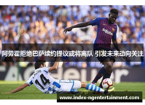 阿劳霍拒绝巴萨续约提议或将离队 引发未来动向关注