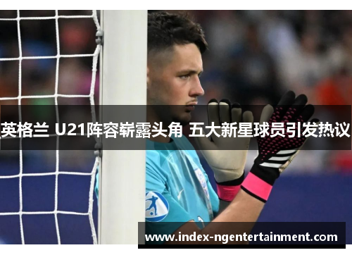 英格兰 U21阵容崭露头角 五大新星球员引发热议