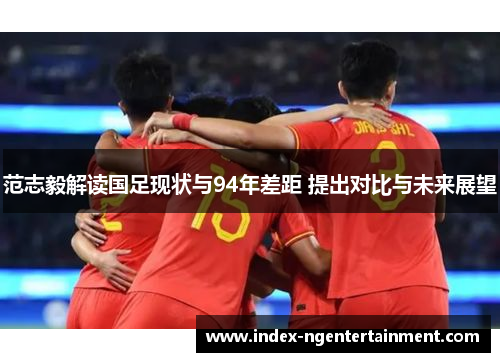 范志毅解读国足现状与94年差距 提出对比与未来展望