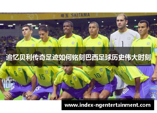 追忆贝利传奇足迹如何铭刻巴西足球历史伟大时刻