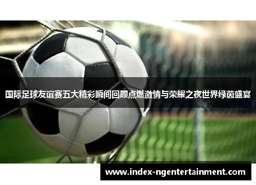 国际足球友谊赛五大精彩瞬间回顾点燃激情与荣耀之夜世界绿茵盛宴