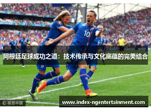 阿根廷足球成功之道：技术传承与文化底蕴的完美结合