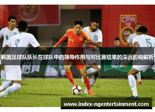 韩国足球队队长在球队中的领导作用与对比赛结果的深远影响解析