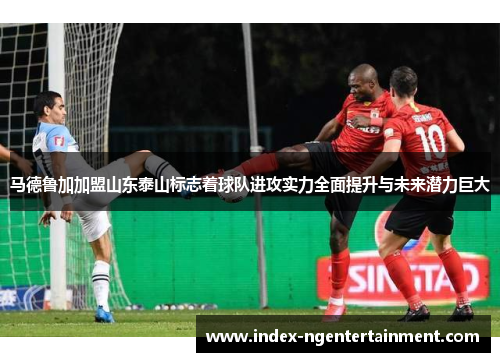 马德鲁加加盟山东泰山标志着球队进攻实力全面提升与未来潜力巨大