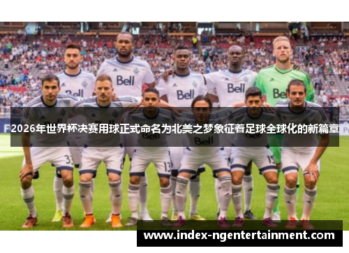 2026年世界杯决赛用球正式命名为北美之梦象征着足球全球化的新篇章