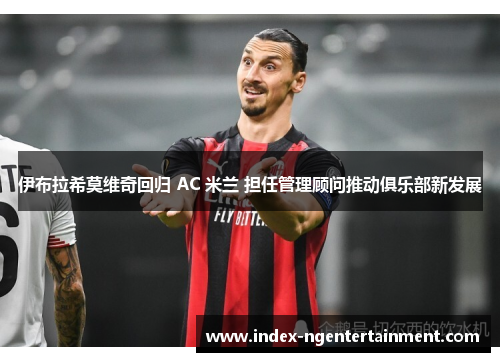 伊布拉希莫维奇回归 AC 米兰 担任管理顾问推动俱乐部新发展