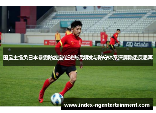 国足主场负日本暴露防线定位球失误频发与防守体系深层隐患反思再